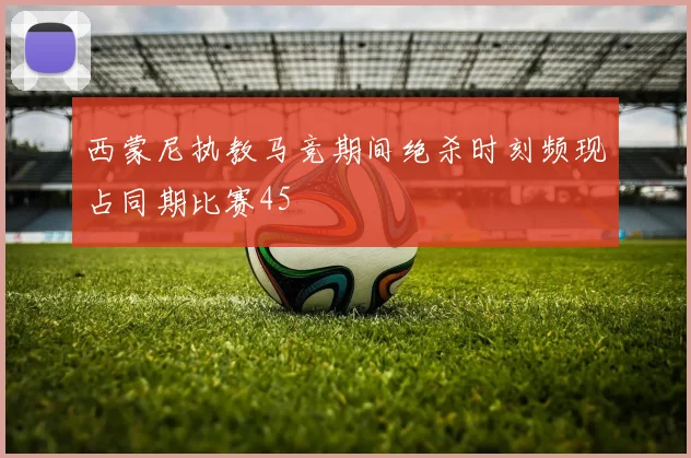 西蒙尼执教马竞期间绝杀时刻频现占同期比赛45