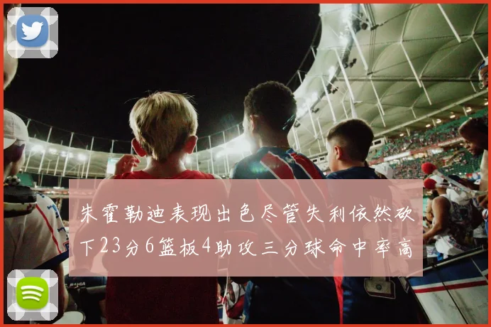 朱霍勒迪表现出色尽管失利依然砍下23分6篮板4助攻三分球命中率高达50