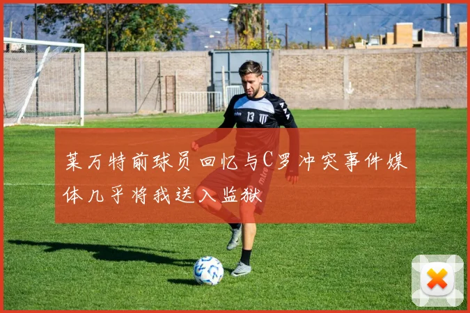 莱万特前球员回忆与C罗冲突事件媒体几乎将我送入监狱