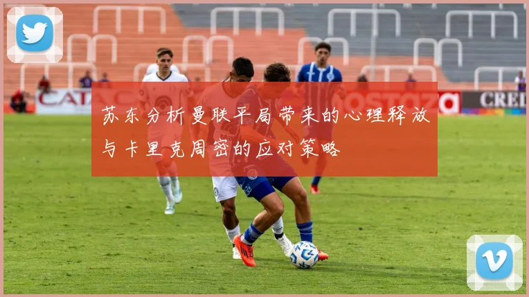 苏东分析曼联平局带来的心理释放与卡里克周密的应对策略