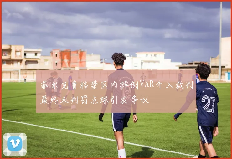 菲尔克鲁格禁区内摔倒VAR介入裁判最终未判罚点球引发争议