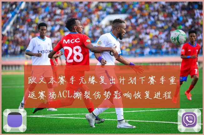 欧文本赛季无缘复出计划下赛季重返赛场ACL撕裂伤势影响恢复进程