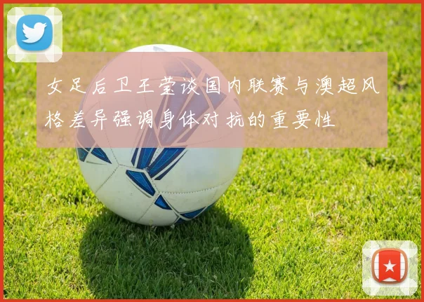 女足后卫王莹谈国内联赛与澳超风格差异强调身体对抗的重要性