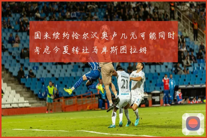 国米续约恰尔汉奥卢几无可能同时考虑今夏转让马库斯图拉姆