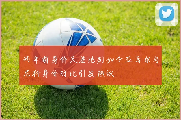 两年前身价天差地别如今亚马尔与尼科身价对比引发热议