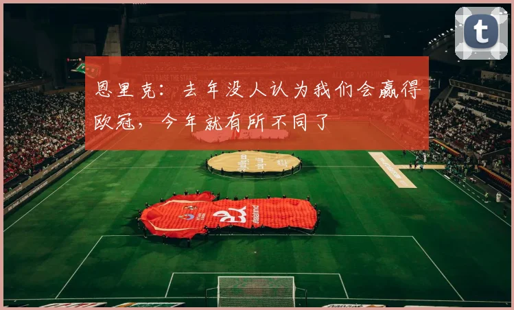 恩里克：去年没人认为我们会赢得欧冠，今年就有所不同了