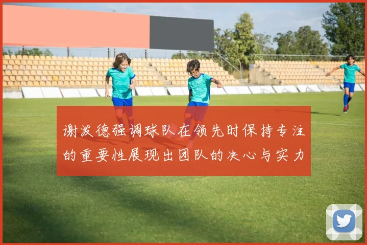 谢泼德强调球队在领先时保持专注的重要性展现出团队的决心与实力