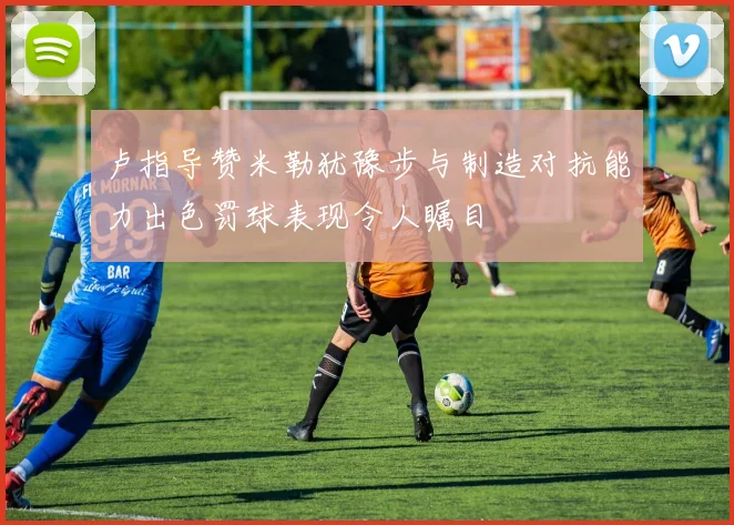 卢指导赞米勒犹豫步与制造对抗能力出色罚球表现令人瞩目