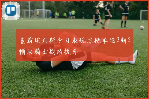 基翁埃利斯今日表现惊艳单场3断5帽助骑士战绩提升