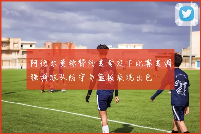 阿德尔曼称赞约基奇定下比赛基调强调球队防守与篮板表现出色