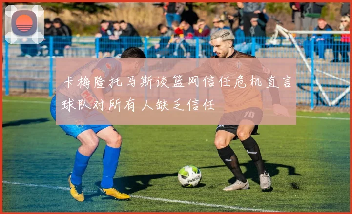 卡梅隆托马斯谈篮网信任危机直言球队对所有人缺乏信任