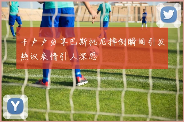 卡卢卢分享巴斯托尼摔倒瞬间引发热议表情引人深思