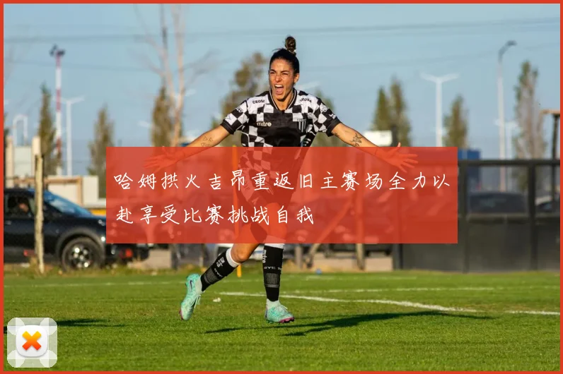 哈姆拱火吉昂重返旧主赛场全力以赴享受比赛挑战自我