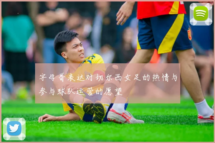 字母哥表达对切尔西女足的热情与参与球队运营的愿望