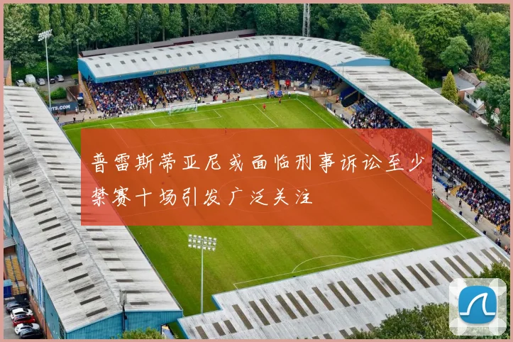 普雷斯蒂亚尼或面临刑事诉讼至少禁赛十场引发广泛关注
