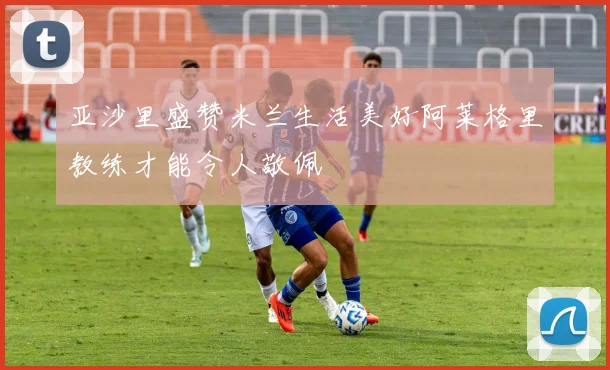 亚沙里盛赞米兰生活美好阿莱格里教练才能令人敬佩