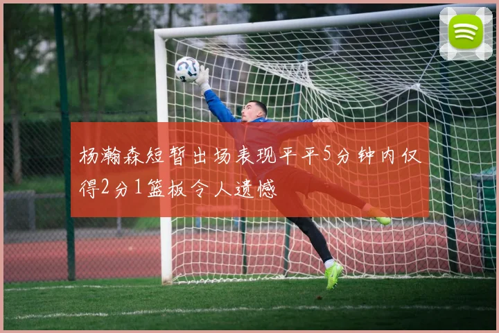 杨瀚森短暂出场表现平平5分钟内仅得2分1篮板令人遗憾