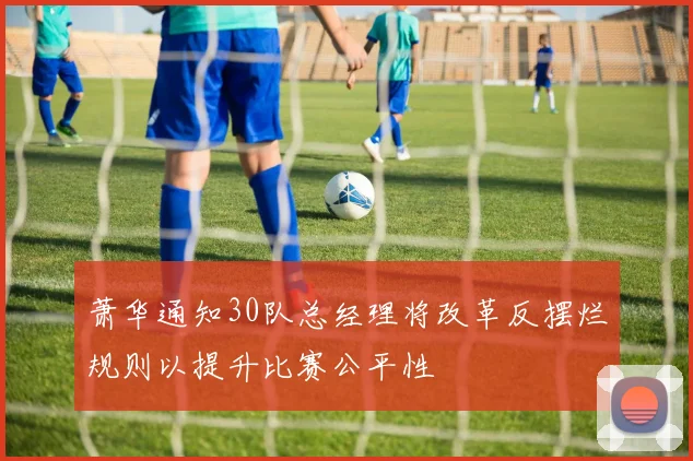 萧华通知30队总经理将改革反摆烂规则以提升比赛公平性